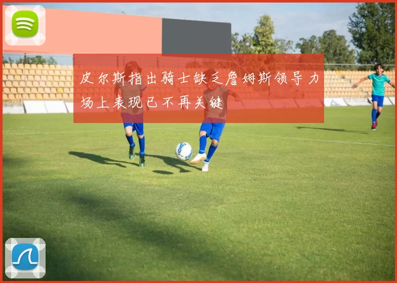 皮尔斯指出骑士缺乏詹姆斯领导力场上表现已不再关键