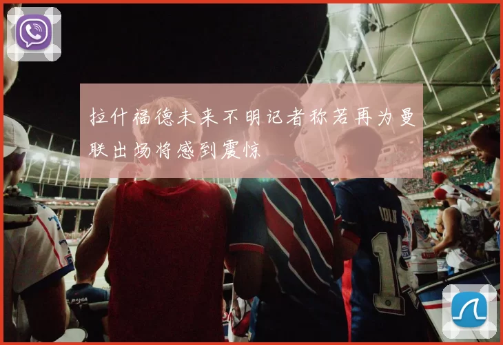 拉什福德未来不明记者称若再为曼联出场将感到震惊
