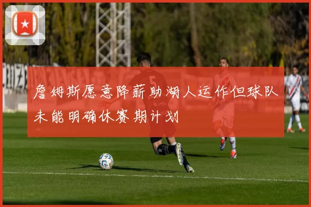 詹姆斯愿意降薪助湖人运作但球队未能明确休赛期计划