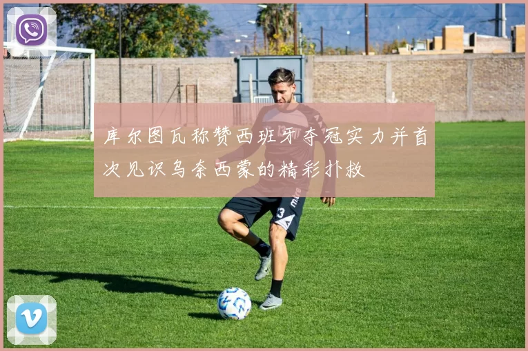 库尔图瓦称赞西班牙夺冠实力并首次见识乌奈西蒙的精彩扑救