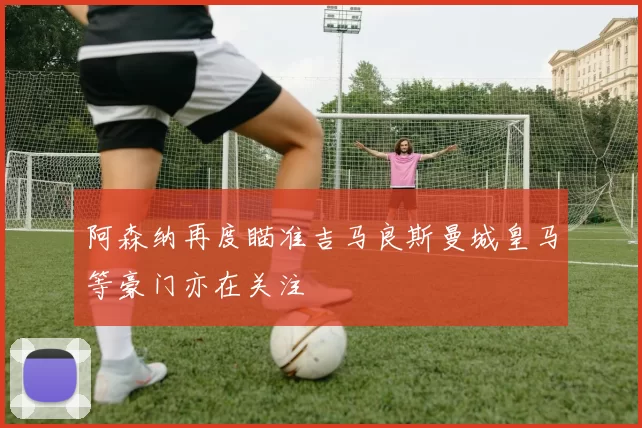 阿森纳再度瞄准吉马良斯曼城皇马等豪门亦在关注