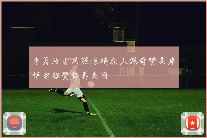 李月汝古风照惊艳众人佩奇赞美库伊尔称赞你真美丽