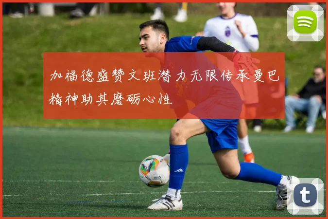 加福德盛赞文班潜力无限传承曼巴精神助其磨砺心性
