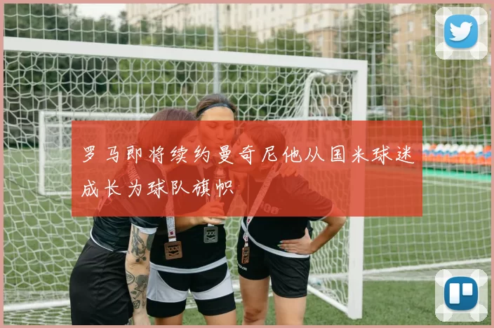 罗马即将续约曼奇尼他从国米球迷成长为球队旗帜
