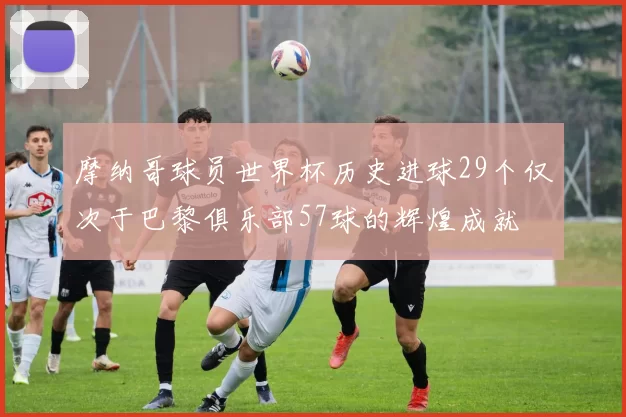 摩纳哥球员世界杯历史进球29个仅次于巴黎俱乐部57球的辉煌成就