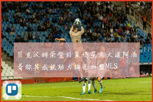 贝克汉姆荣登好莱坞星光大道阿汤哥称其成就助力梅西加盟MLS